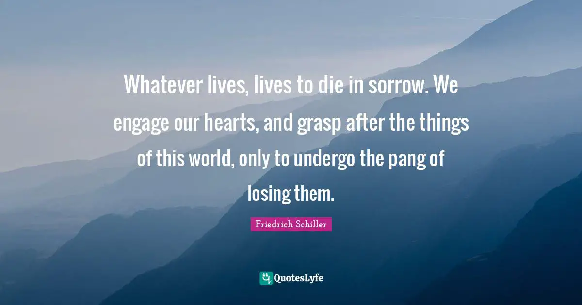 Whatever lives, lives to die in sorrow. We engage our hearts, and grasp after the things of this world, only to undergo the pang of losing them.