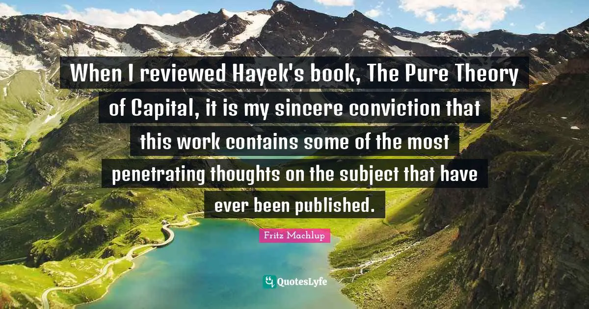 Hayek Quotes: "When I reviewed Hayek's book, The Pure Theory of Capital, it is my sincere conviction that this work contains some of the most penetrating thoughts on the subject that have ever been published."