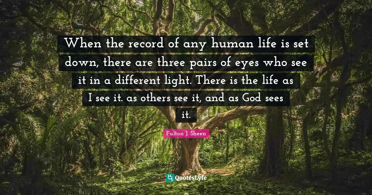 When the record of any human life is set down, there are three pairs of eyes who see it in a different light. There is the life as I see it. as others see it, and as God sees it.