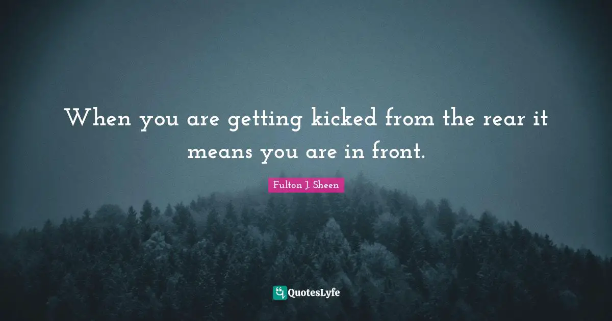 When you are getting kicked from the rear it means you are in front.