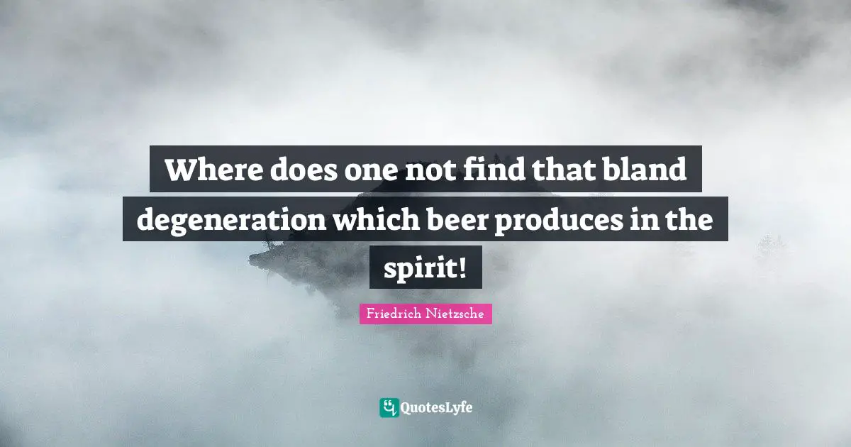 Where does one not find that bland degeneration which beer produces in the spirit!