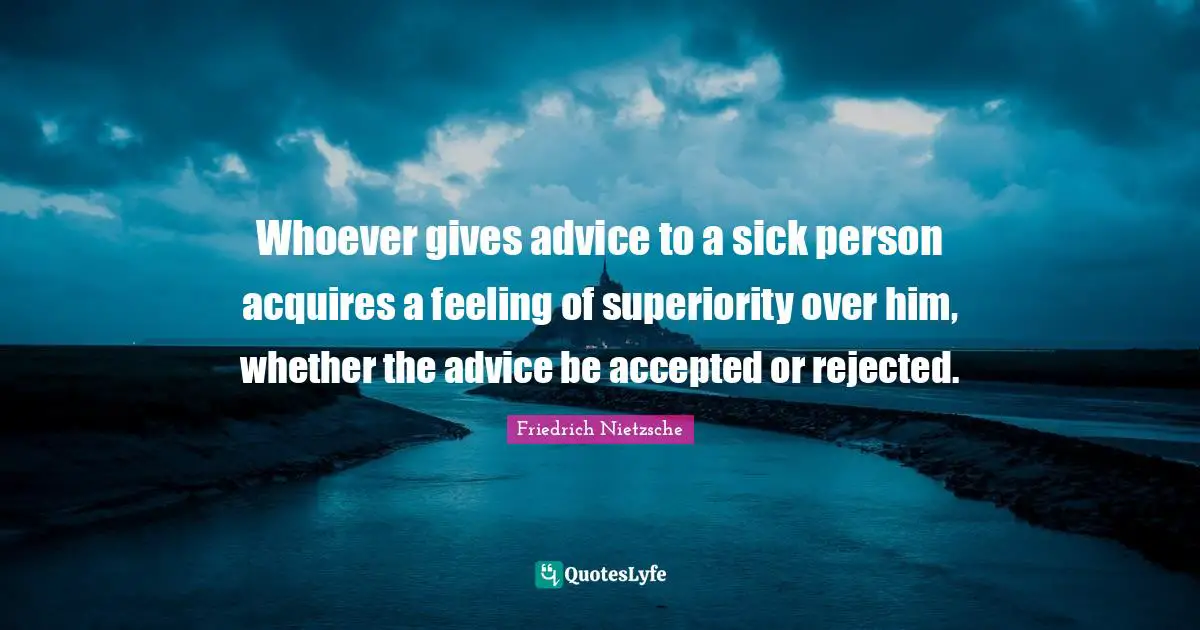 Whoever gives advice to a sick person acquires a feeling of superiority over him, whether the advice be accepted or rejected.