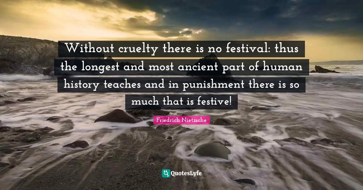 Without cruelty there is no festival: thus the longest and most ancient part of human history teaches and in punishment there is so much that is festive!