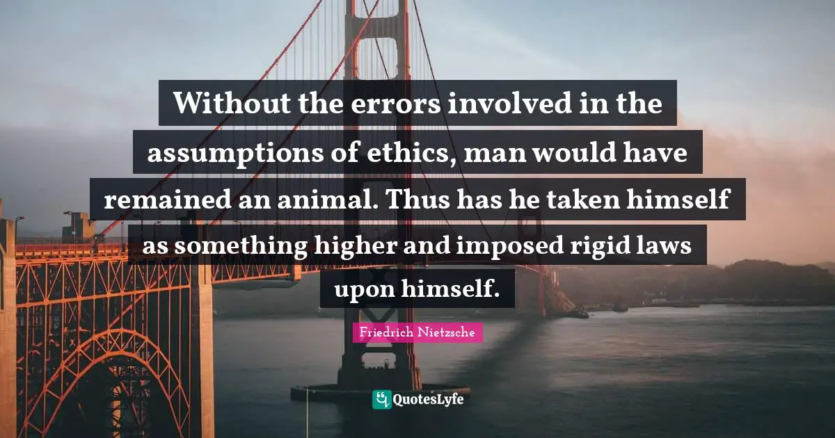 Without the errors involved in the assumptions of ethics, man would have remained an animal. Thus has he taken himself as something higher and imposed rigid laws upon himself.