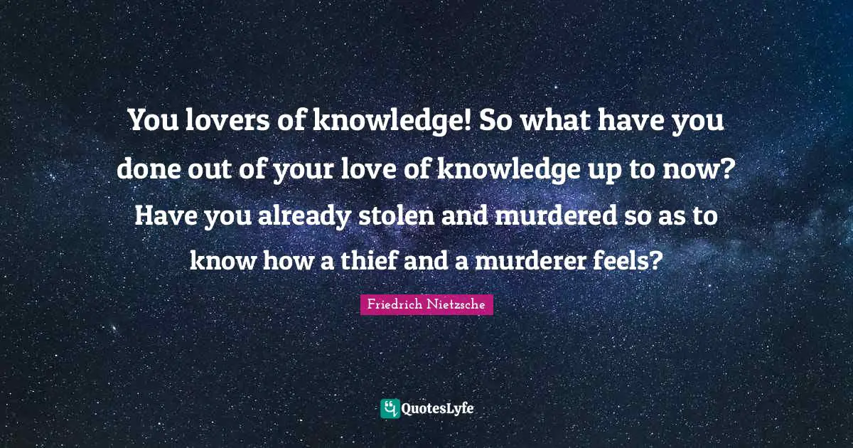 You lovers of knowledge! So what have you done out of your love of knowledge up to now? Have you already stolen and murdered so as to know how a thief and a murderer feels?