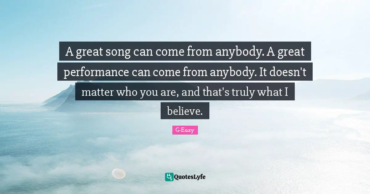 A great song can come from anybody. A great performance can come from anybody. It doesn't matter who you are, and that's truly what I believe.