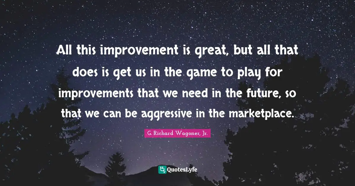 All this improvement is great, but all that does is get us in the game to play for improvements that we need in the future, so that we can be aggressive in the marketplace.