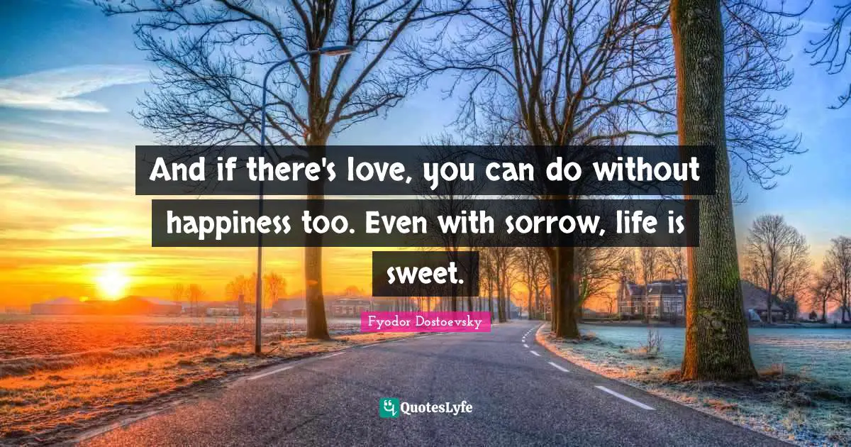 Fyodor Dostoevsky Quotes: "And if there's love, you can do without happiness too. Even with sorrow, life is sweet."