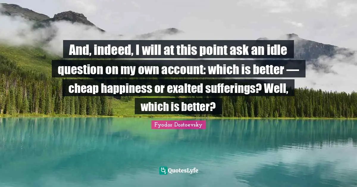 And, indeed, I will at this point ask an idle question on my own account: which is better — cheap happiness or exalted sufferings? Well, which is better?