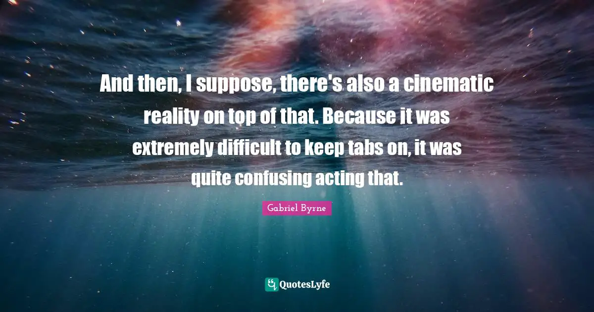 And then, I suppose, there's also a cinematic reality on top of that. Because it was extremely difficult to keep tabs on, it was quite confusing acting that.