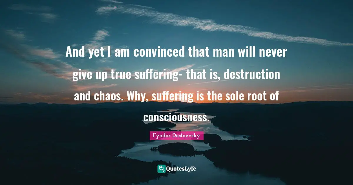 And yet I am convinced that man will never give up true suffering- that is, destruction and chaos. Why, suffering is the sole root of consciousness.
