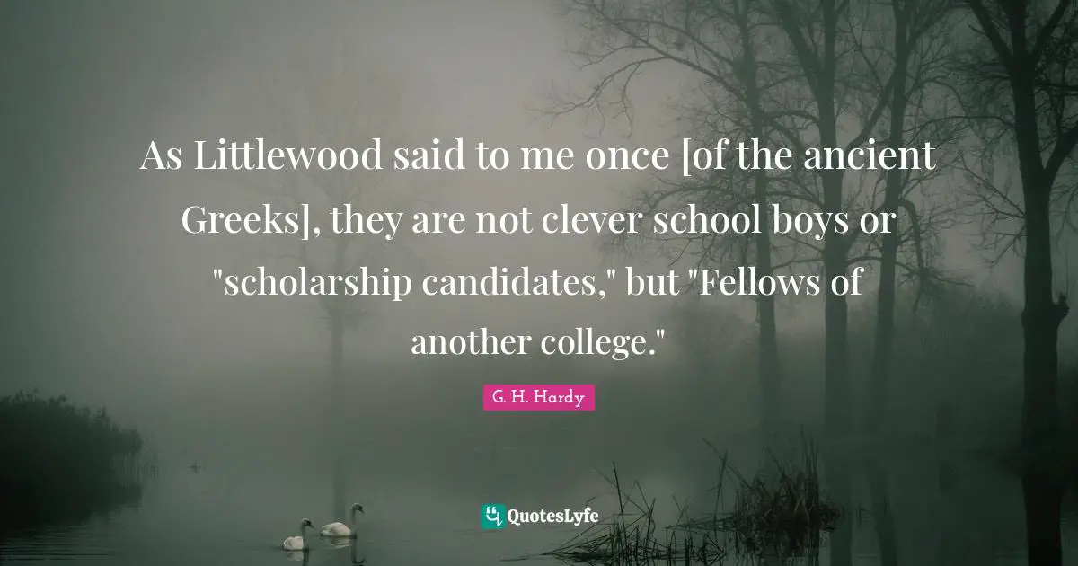 As Littlewood said to me once [of the ancient Greeks], they are not clever school boys or "scholarship candidates," but "Fellows of another college."