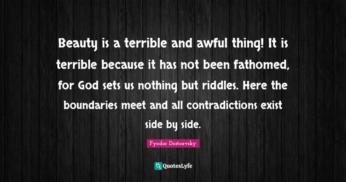 Beauty is a terrible and awful thing! It is terrible because it has not been fathomed, for God sets us nothing but riddles. Here the boundaries meet and all contradictions exist side by side.