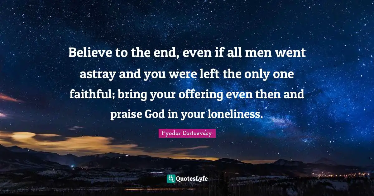 Believe to the end, even if all men went astray and you were left the only one faithful; bring your offering even then and praise God in your loneliness.
