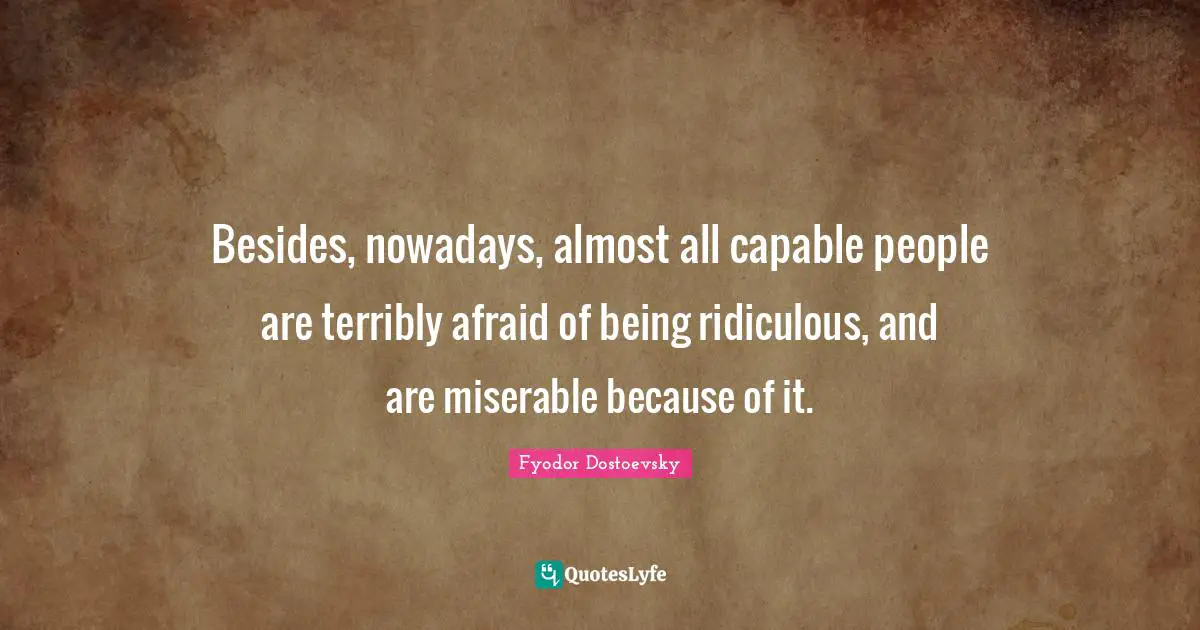 Besides, nowadays, almost all capable people are terribly afraid of being ridiculous, and are miserable because of it.