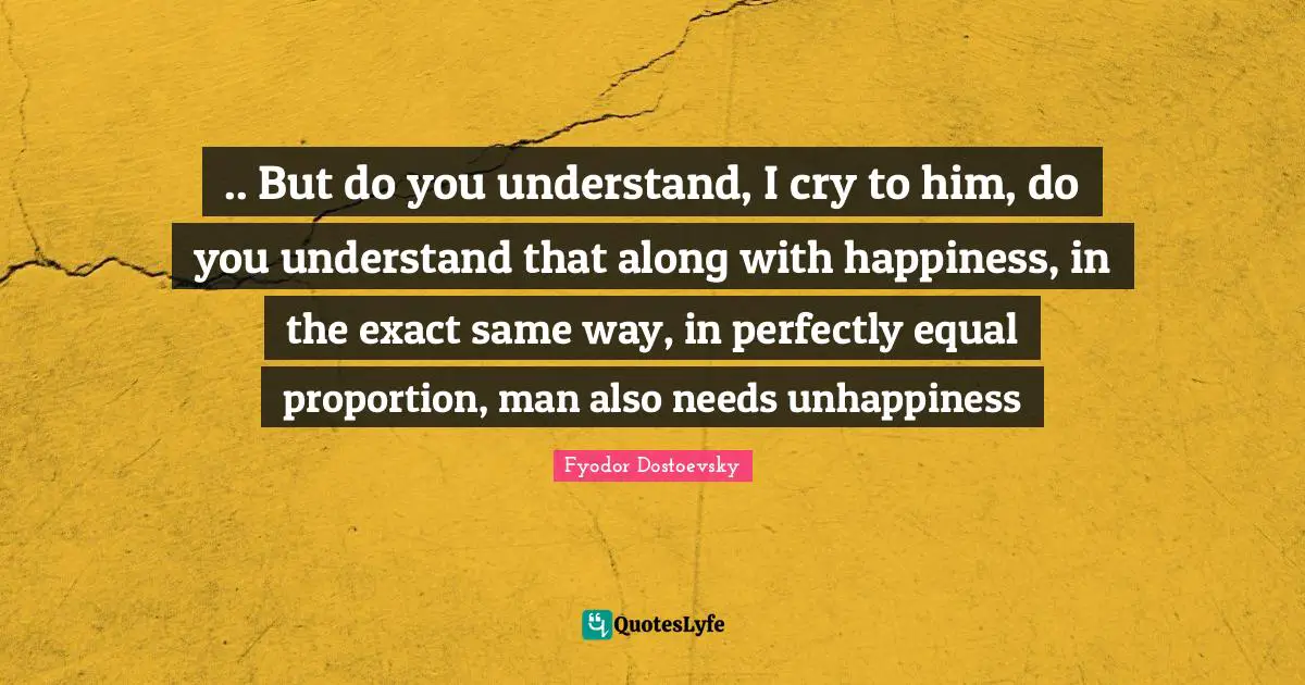 .. But do you understand, I cry to him, do you understand that along with happiness, in the exact same way, in perfectly equal proportion, man also needs unhappiness