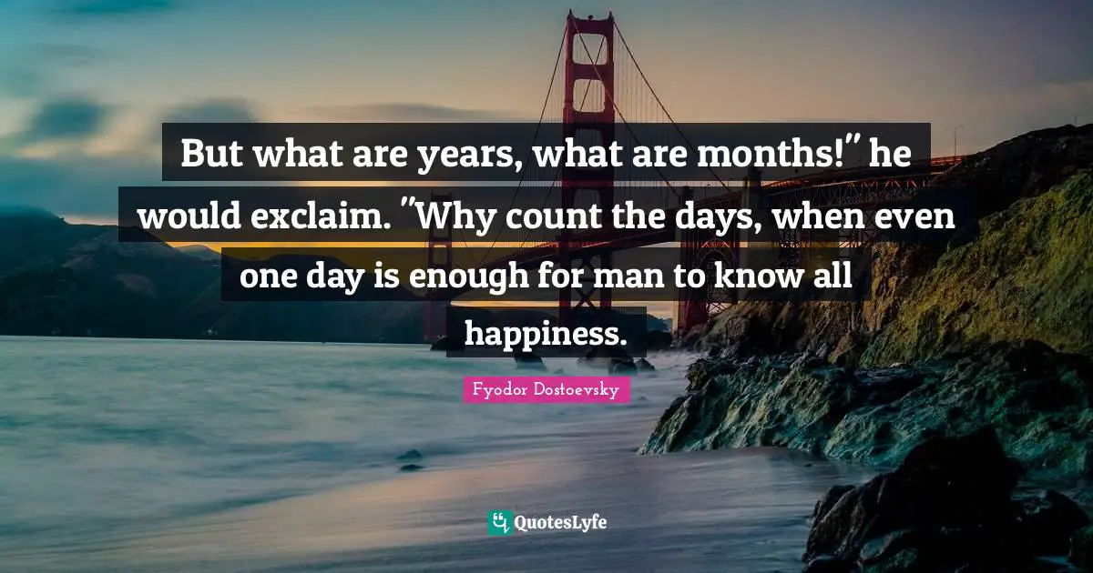 But what are years, what are months!" he would exclaim. "Why count the days, when even one day is enough for man to know all happiness.