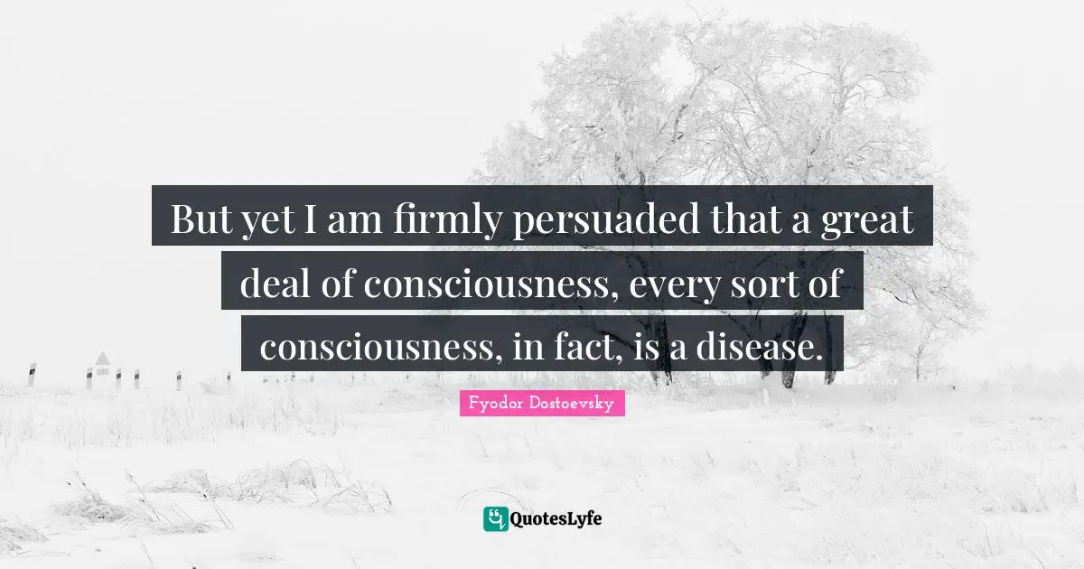 But yet I am firmly persuaded that a great deal of consciousness, every sort of consciousness, in fact, is a disease.