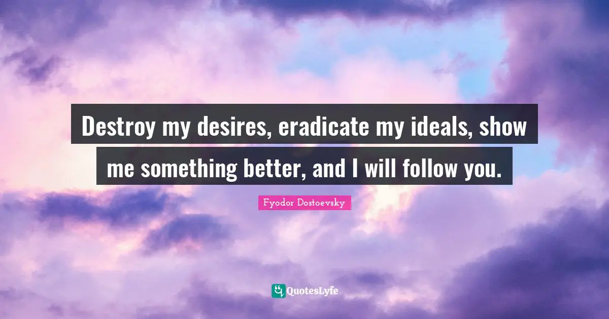 Fyodor Dostoevsky Quotes: Destroy my desires, eradicate my ideals, show me something better, and I will follow you.