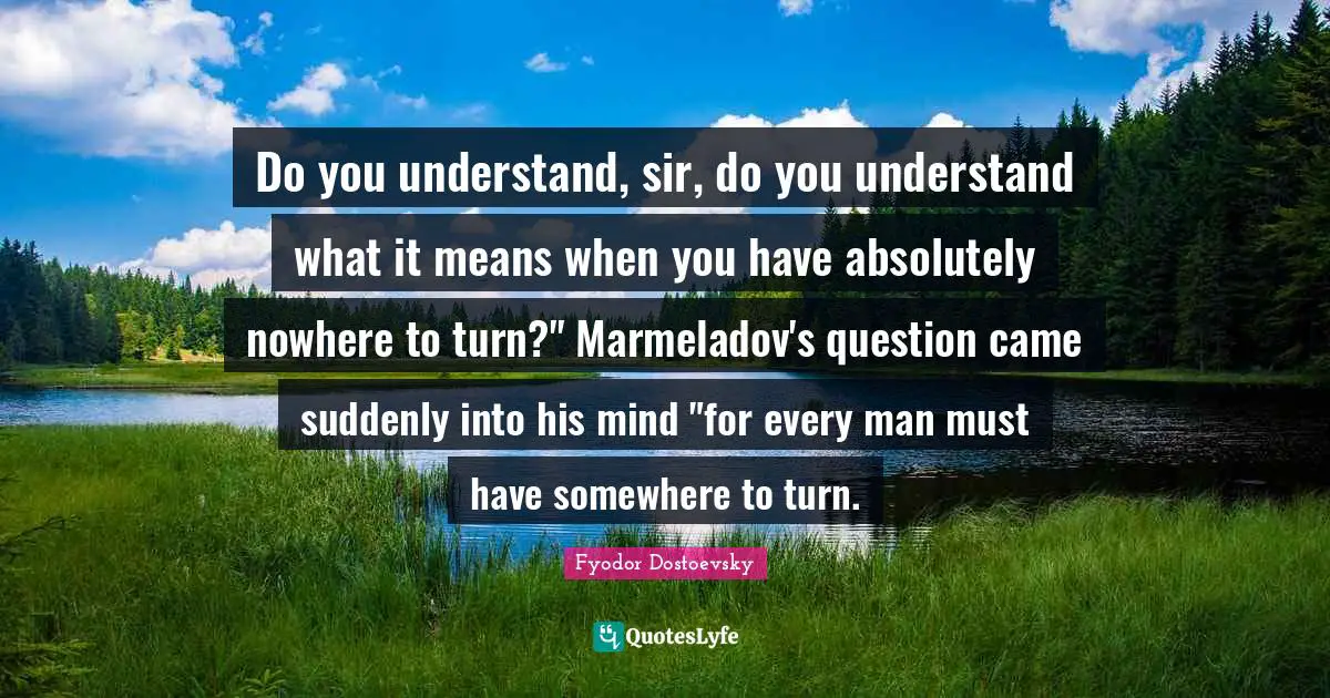Do you understand, sir, do you understand what it means when you have absolutely nowhere to turn?" Marmeladov's question came suddenly into his mind "for every man must have somewhere to turn.