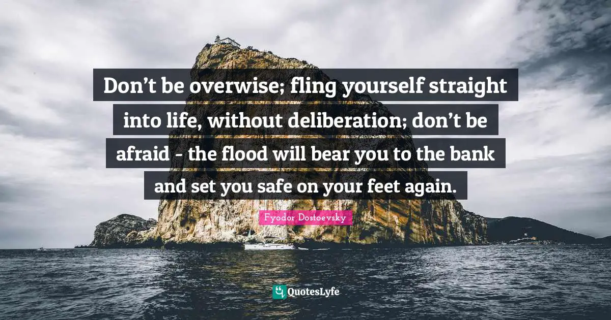 Fyodor Dostoevsky Quotes: Don’t be overwise; fling yourself straight into life, without deliberation; don’t be afraid - the flood will bear you to the bank and set you safe on your feet again.
