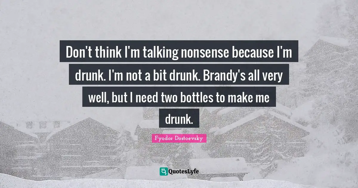 Don't think I'm talking nonsense because I'm drunk. I'm not a bit drunk. Brandy's all very well, but I need two bottles to make me drunk.