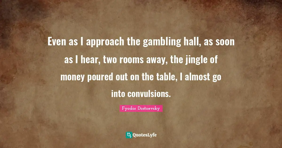 Even as I approach the gambling hall, as soon as I hear, two rooms away, the jingle of money poured out on the table, I almost go into convulsions.