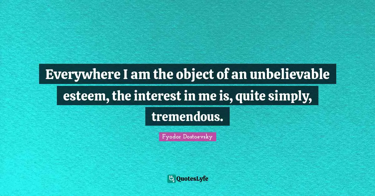 Everywhere I am the object of an unbelievable esteem, the interest in me is, quite simply, tremendous.