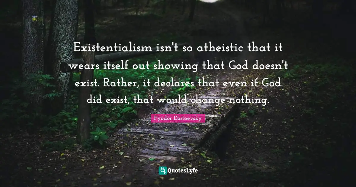 Existentialism isn't so atheistic that it wears itself out showing that God doesn't exist. Rather, it declares that even if God did exist, that would change nothing.