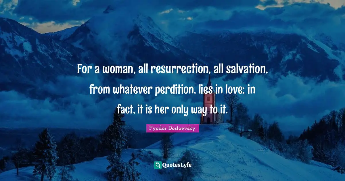 For a woman, all resurrection, all salvation, from whatever perdition, lies in love; in fact, it is her only way to it.