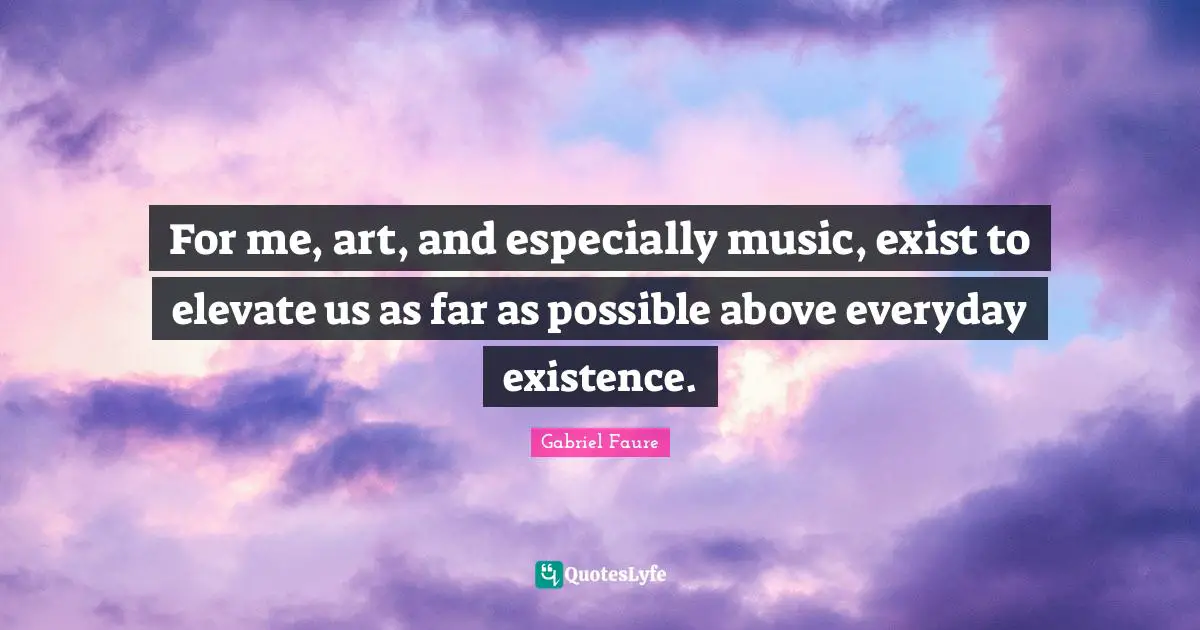 For me, art, and especially music, exist to elevate us as far as possible above everyday existence.