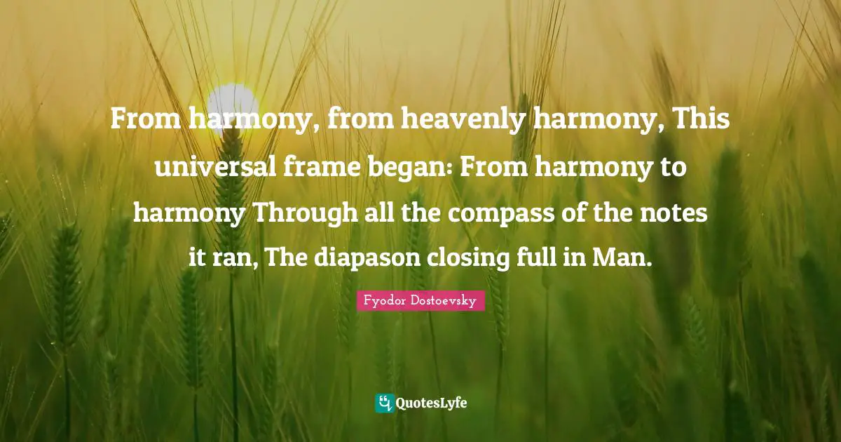 Closing Quotes: "From harmony, from heavenly harmony, This universal frame began: From harmony to harmony Through all the compass of the notes it ran, The diapason closing full in Man."