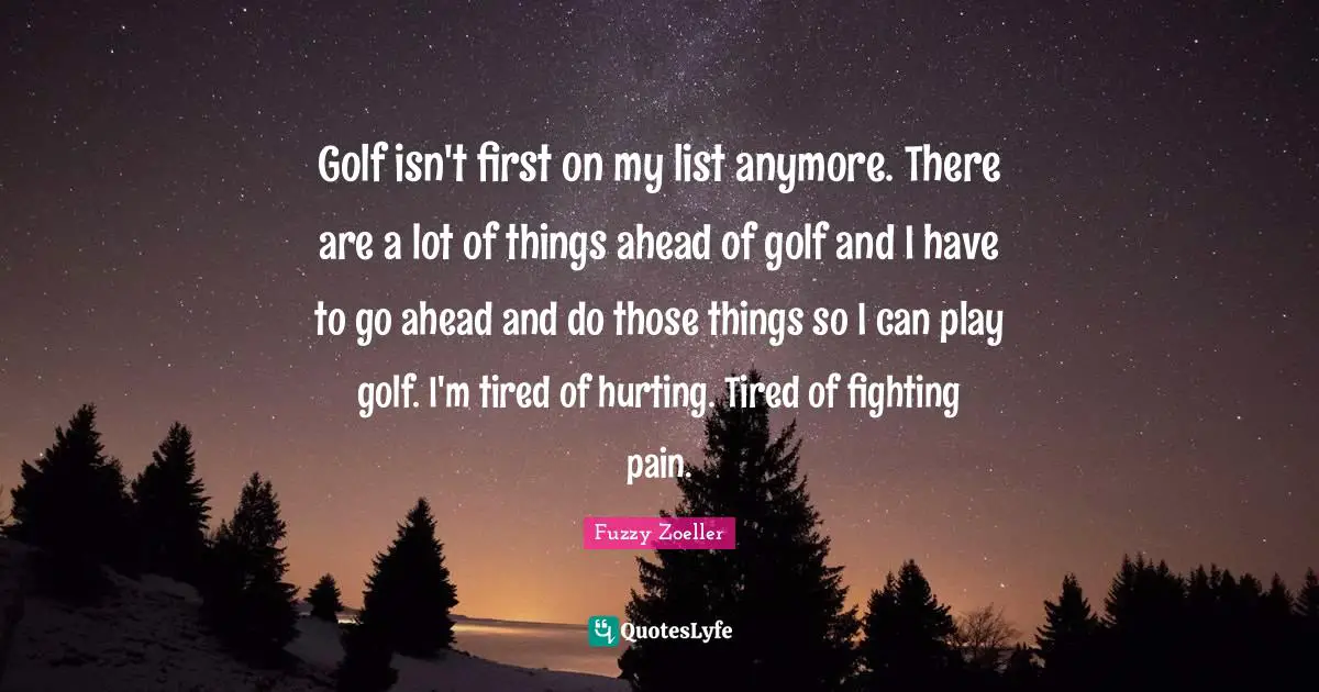 Fuzzy Zoeller Quotes: "Golf isn't first on my list anymore. There are a lot of things ahead of golf and I have to go ahead and do those things so I can play golf. I'm tired of hurting. Tired of fighting pain."