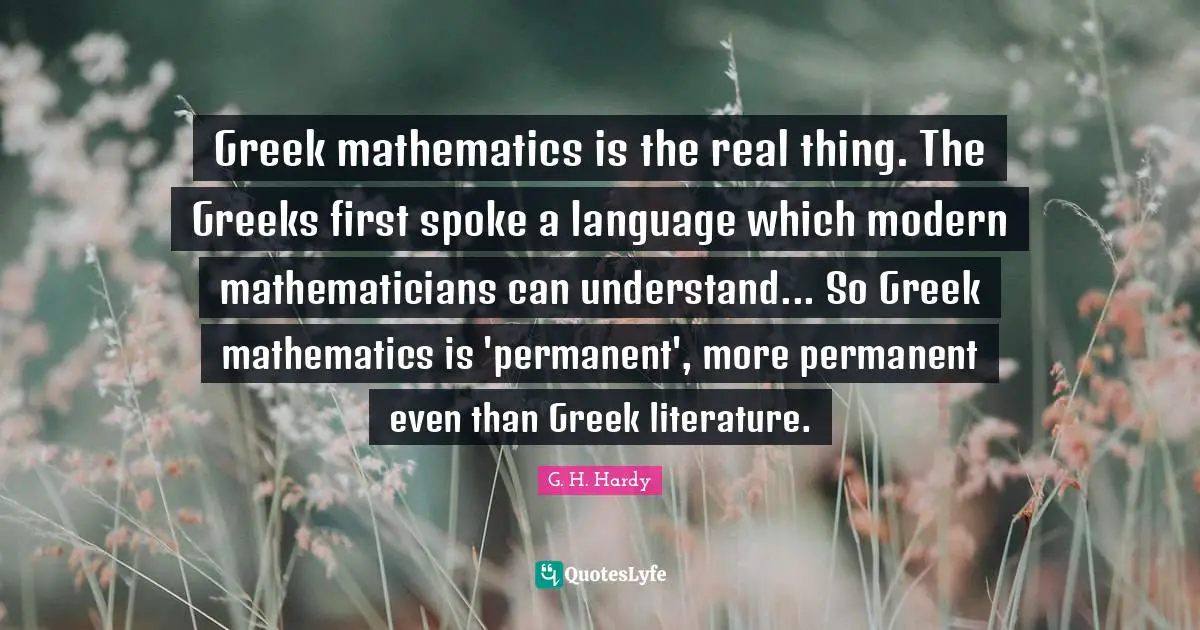 Greek mathematics is the real thing. The Greeks first spoke a language which modern mathematicians can understand... So Greek mathematics is 'permanent', more permanent even than Greek literature.