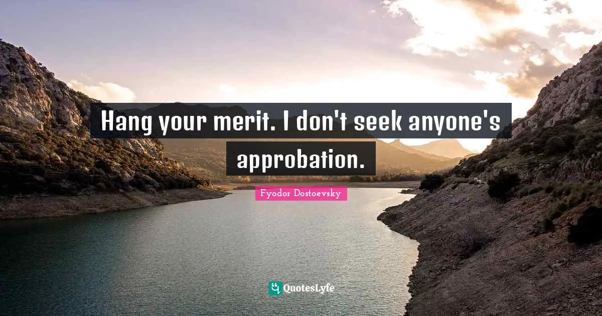 Hang your merit. I don't seek anyone's approbation.