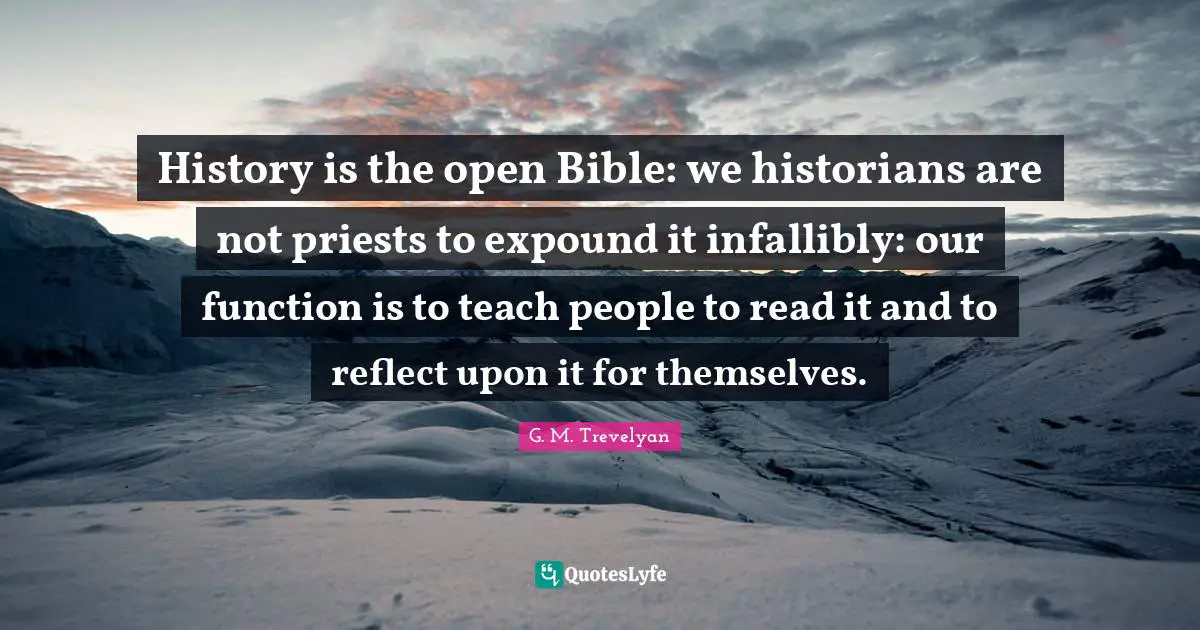 History is the open Bible: we historians are not priests to expound it infallibly: our function is to teach people to read it and to reflect upon it for themselves.