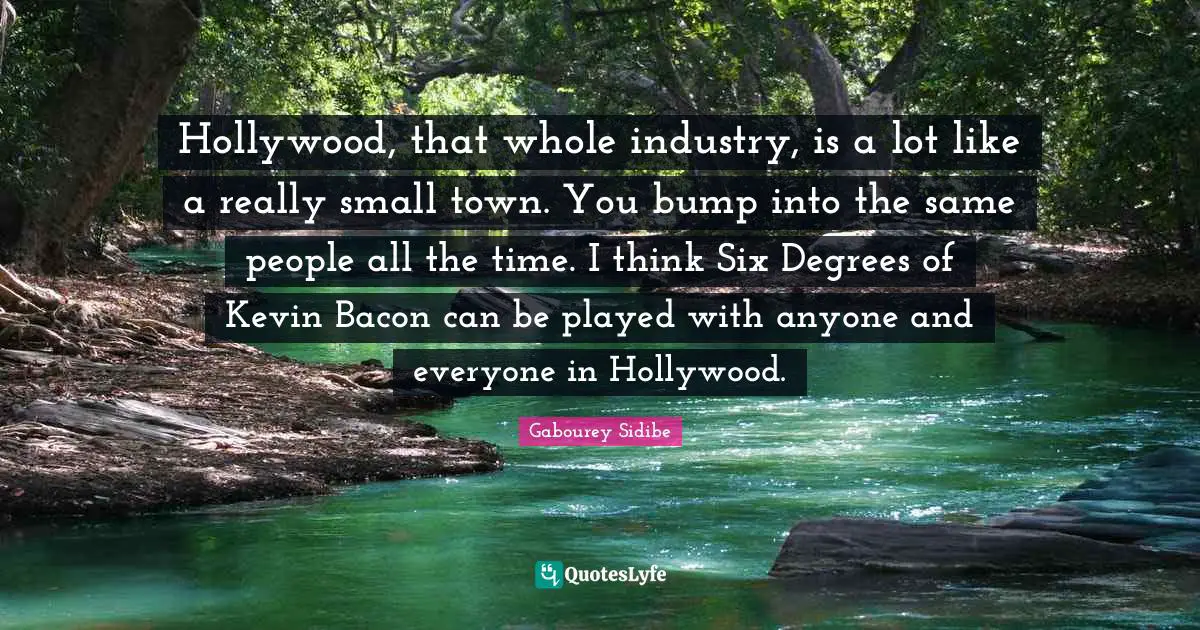 Hollywood, that whole industry, is a lot like a really small town. You bump into the same people all the time. I think Six Degrees of Kevin Bacon can be played with anyone and everyone in Hollywood.