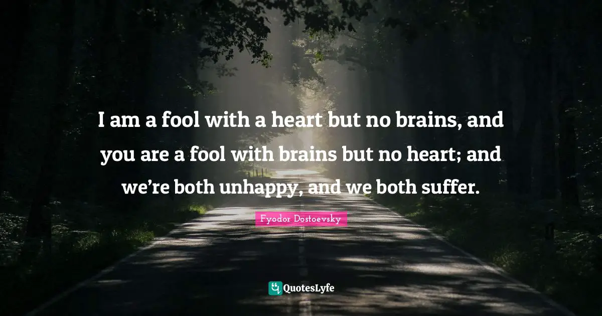 I am a fool with a heart but no brains, and you are a fool with brains but no heart; and we’re both unhappy, and we both suffer.