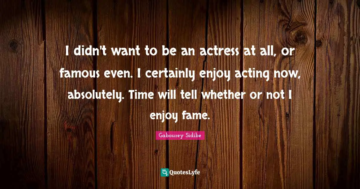 I didn't want to be an actress at all, or famous even. I certainly enjoy acting now, absolutely. Time will tell whether or not I enjoy fame.