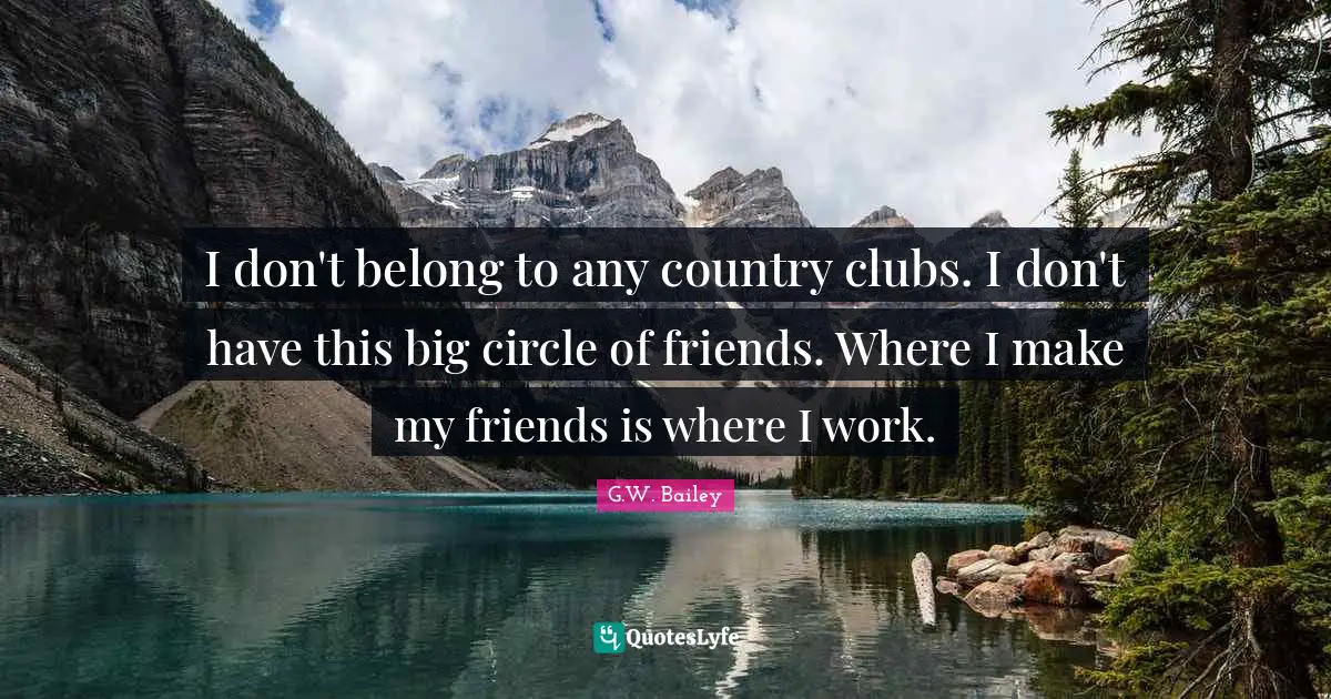 I don't belong to any country clubs. I don't have this big circle of friends. Where I make my friends is where I work.