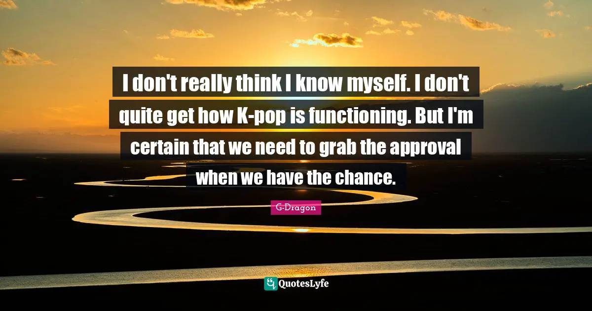 G-Dragon Quotes: "I don't really think I know myself. I don't quite get how K-pop is functioning. But I'm certain that we need to grab the approval when we have the chance."