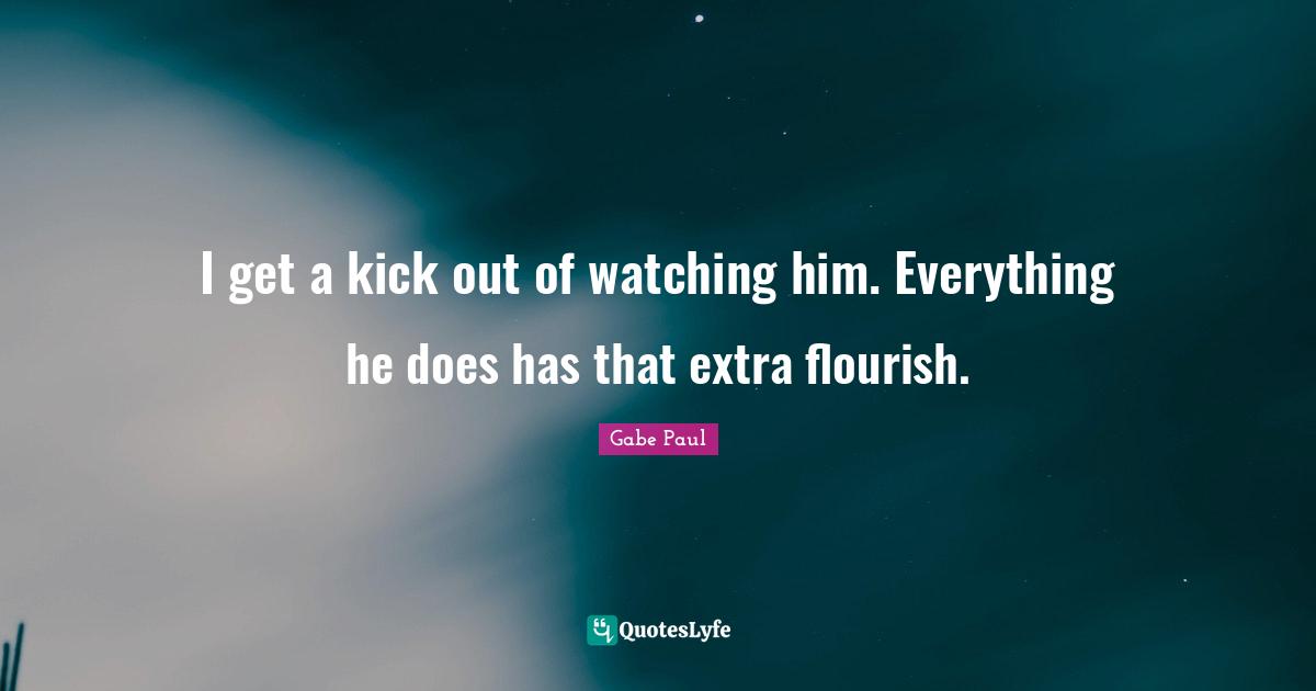 I get a kick out of watching him. Everything he does has that extra flourish.