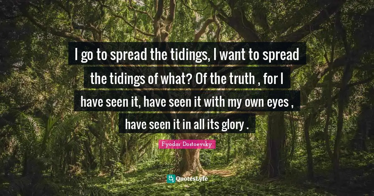 I go to spread the tidings, I want to spread the tidings of what? Of the truth , for I have seen it, have seen it with my own eyes , have seen it in all its glory .
