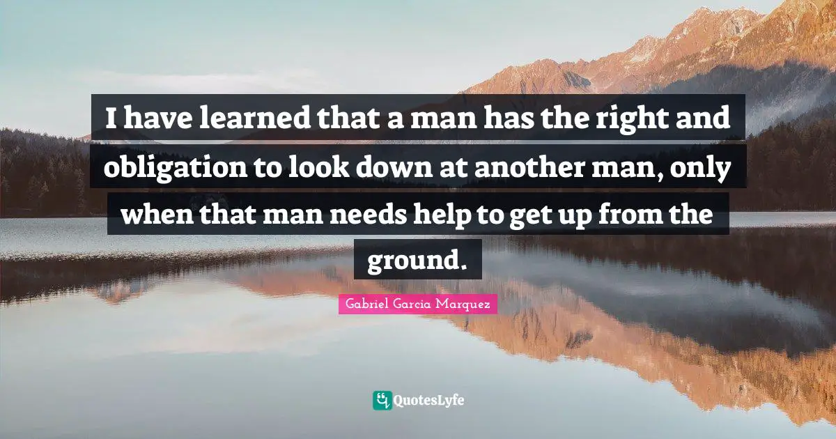 I have learned that a man has the right and obligation to look down at another man, only when that man needs help to get up from the ground.