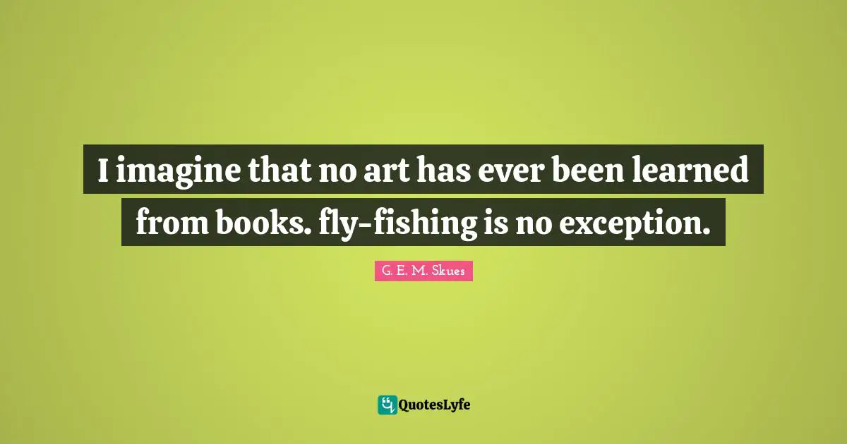 I imagine that no art has ever been learned from books. fly-fishing is no exception.