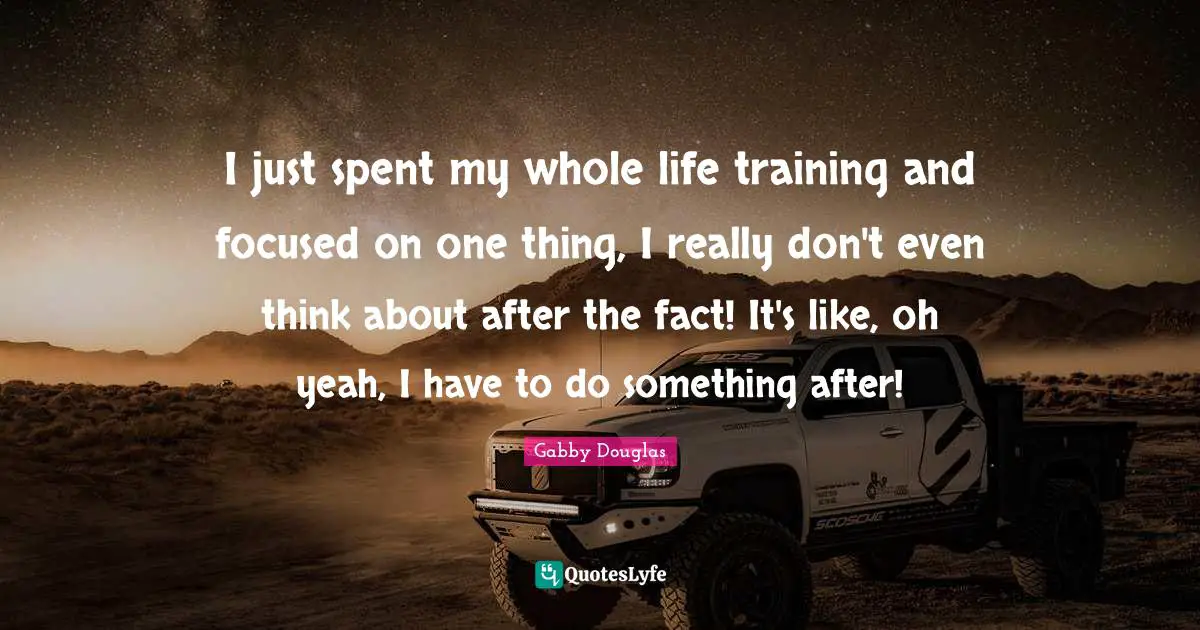 I just spent my whole life training and focused on one thing, I really don't even think about after the fact! It's like, oh yeah, I have to do something after!