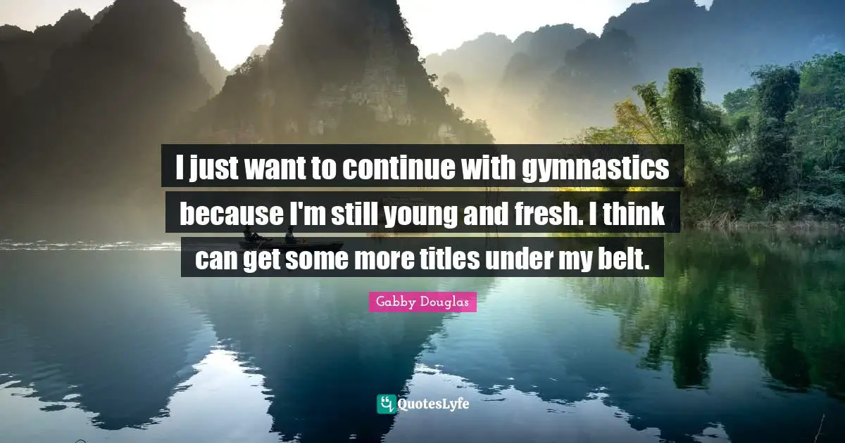 I just want to continue with gymnastics because I'm still young and fresh. I think can get some more titles under my belt.