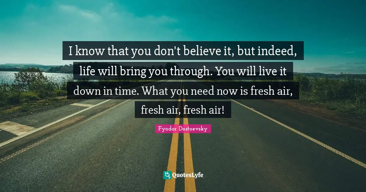 I know that you don't believe it, but indeed, life will bring you through. You will live it down in time. What you need now is fresh air, fresh air, fresh air!