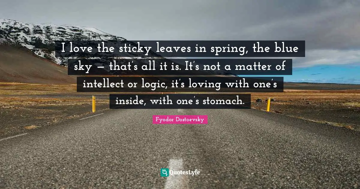 I love the sticky leaves in spring, the blue sky — that’s all it is. It’s not a matter of intellect or logic, it’s loving with one’s inside, with one’s stomach.