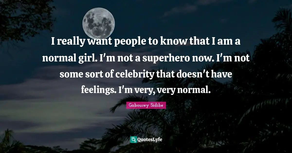 I really want people to know that I am a normal girl. I'm not a superhero now. I'm not some sort of celebrity that doesn't have feelings. I'm very, very normal.